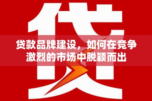 威海贷款品牌建设，如何在竞争激烈的市场中脱颖而出