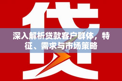威海深入解析贷款客户群体，特征、需求与市场策略