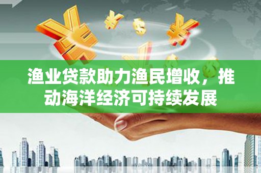 威海渔业贷款助力渔民增收，推动海洋经济可持续发展