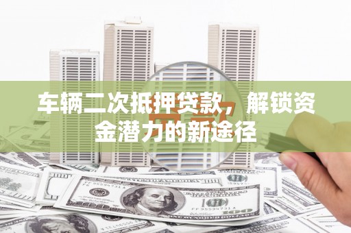 威海车辆二次抵押贷款，解锁资金潜力的新途径