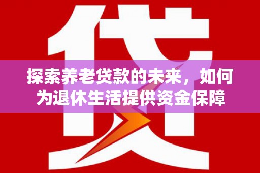 威海探索养老贷款的未来，如何为退休生活提供资金保障