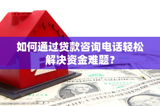 威海如何通过贷款咨询电话轻松解决资金难题？