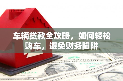 威海车辆贷款全攻略，如何轻松购车，避免财务陷阱