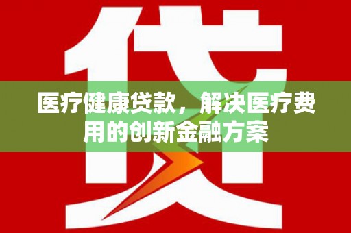 威海医疗健康贷款，解决医疗费用的创新金融方案