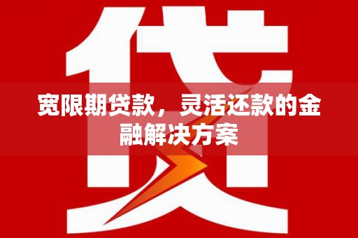 威海宽限期贷款，灵活还款的金融解决方案