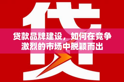威海贷款品牌建设，如何在竞争激烈的市场中脱颖而出