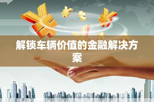 威海解锁车辆价值的金融解决方案